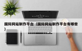 国际网站制作平台（国际网站制作平台有哪些）
