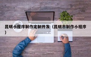 昆明小程序制作定制开发（昆明市制作小程序）