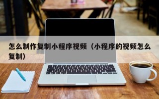 怎么制作复制小程序视频（小程序的视频怎么复制）