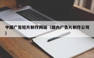 中国广告短片制作网站（国内广告片制作公司）