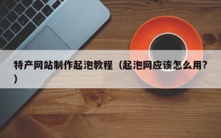特产网站制作起泡教程（起泡网应该怎么用?）