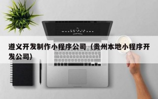 遵义开发制作小程序公司（贵州本地小程序开发公司）