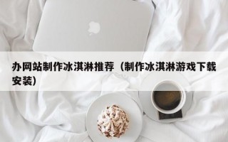 办网站制作冰淇淋推荐（制作冰淇淋游戏下载安装）