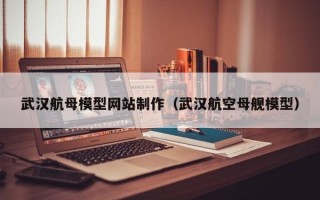 武汉航母模型网站制作（武汉航空母舰模型）
