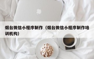烟台微信小程序制作（烟台微信小程序制作培训机构）