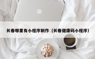 长春哪里有小程序制作（长春健康码小程序）