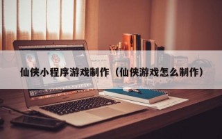 仙侠小程序游戏制作（仙侠游戏怎么制作）