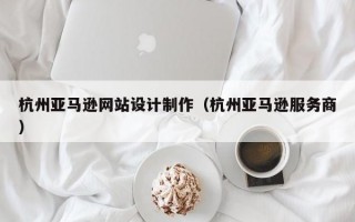 杭州亚马逊网站设计制作（杭州亚马逊服务商）