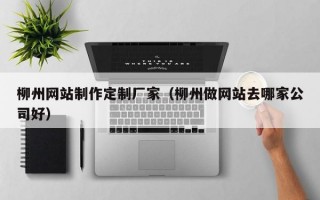 柳州网站制作定制厂家（柳州做网站去哪家公司好）