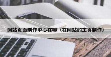 网站页面制作中心在哪(在网站的主页制作) 网站页面制作中心在哪(在网站的主页制作)